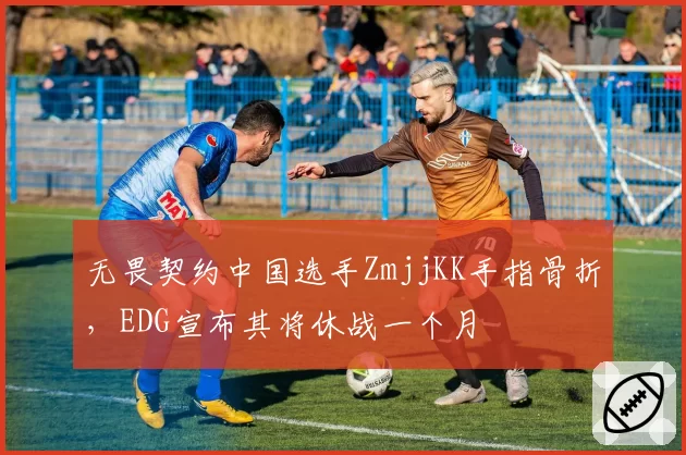 无畏契约中国选手ZmjjKK手指骨折,EDG宣布其将休战一个月