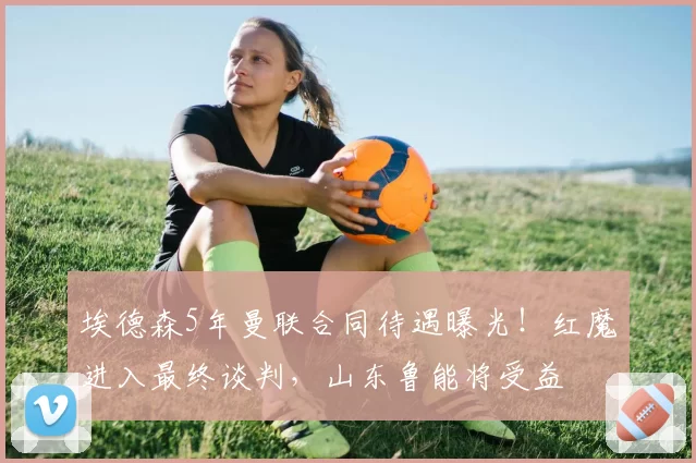埃德森5年曼联合同待遇曝光!红魔进入最终谈判,山东鲁能将受益