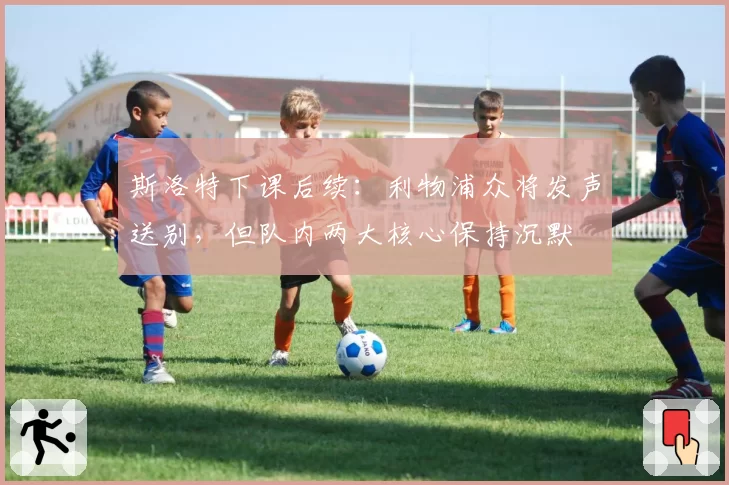 斯洛特下课后续:利物浦众将发声送别,但队内两大核心保持沉默