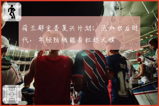 荷兰郁金香复兴计划:范加尔后时代,年轻防线能否扛起大旗