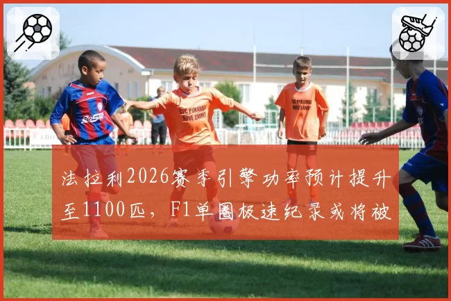 法拉利2026赛季引擎功率预计提升至1100匹，F1单圈极速纪录或将被改写