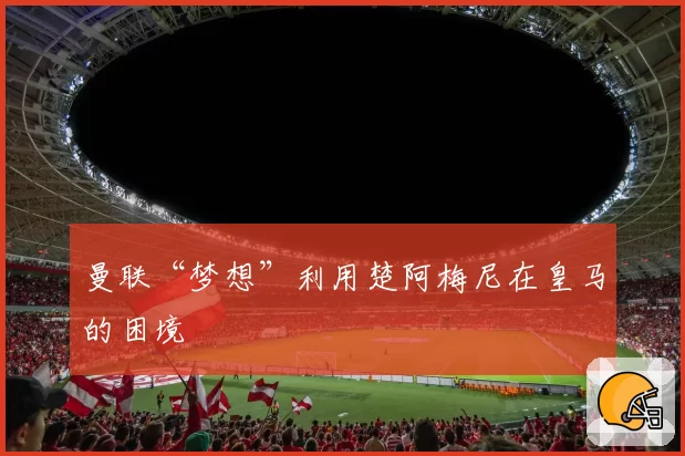 曼联“梦想”利用楚阿梅尼在皇马的困境