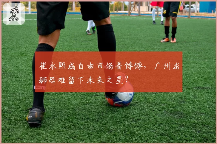 崔永熙成自由市场香饽饽,广州龙狮恐难留下未来之星?