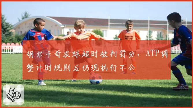 胡尔卡奇发球超时被判罚分,ATP调整计时规则后仍现执行不公