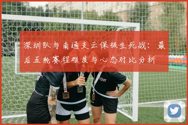 深圳队与南通支云保级生死战:最后五轮赛程难度与心态对比分析