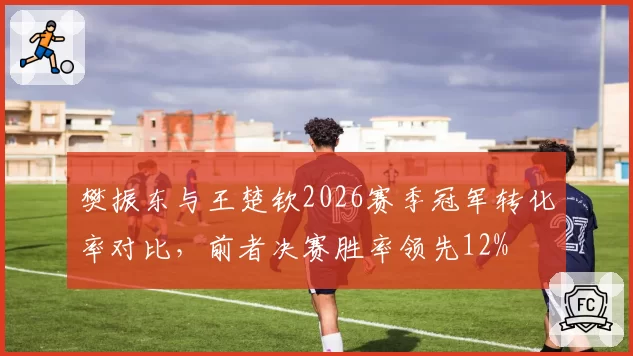 樊振东与王楚钦2026赛季冠军转化率对比,前者决赛胜率领先12%