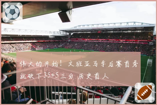 伟大的开始！文班亚马季后赛首秀就砍下35+5三分 历史首人