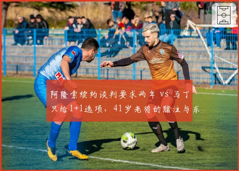 阿隆索续约谈判要求两年 vs 马丁只给1+1选项,41岁老将的赌注与东家的谨慎