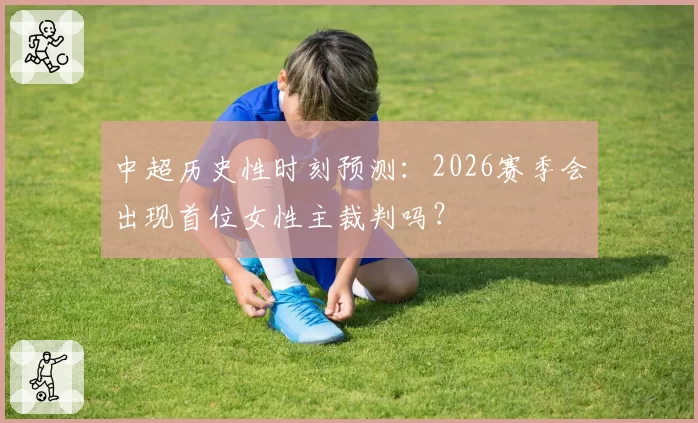 中超历史性时刻预测：2026赛季会出现首位女性主裁判吗？