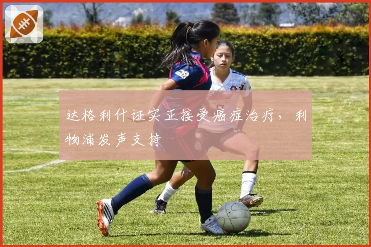 达格利什证实正接受癌症治疗,利物浦发声支持