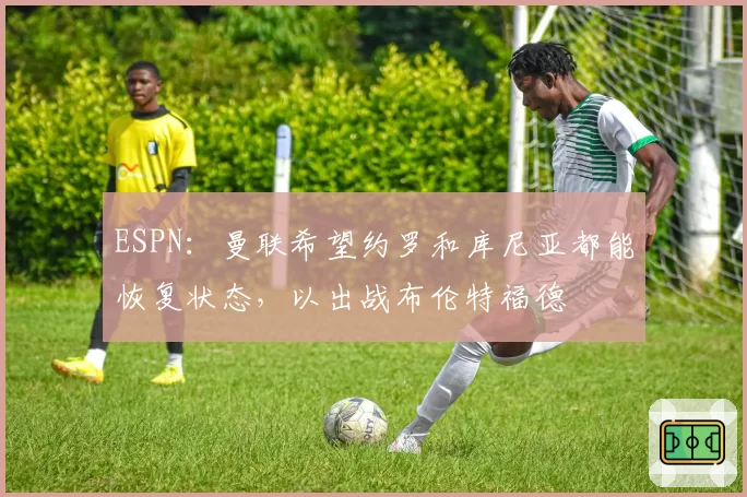 ESPN：曼联希望约罗和库尼亚都能恢复状态，以出战布伦特福德