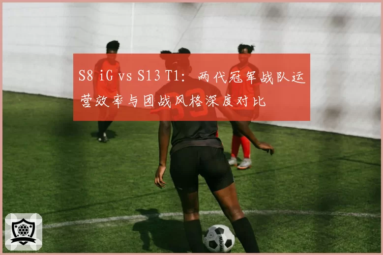 S8 iG vs S13 T1:两代冠军战队运营效率与团战风格深度对比