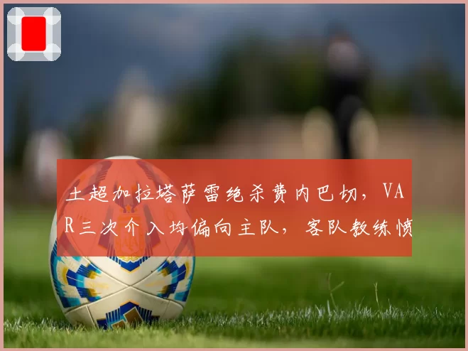土超加拉塔萨雷绝杀费内巴切,VAR三次介入均偏向主队,客队教练愤怒离职
