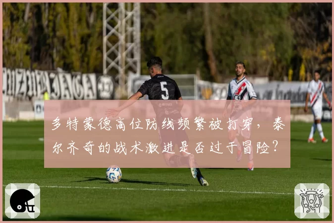 多特蒙德高位防线频繁被打穿，泰尔齐奇的战术激进是否过于冒险？