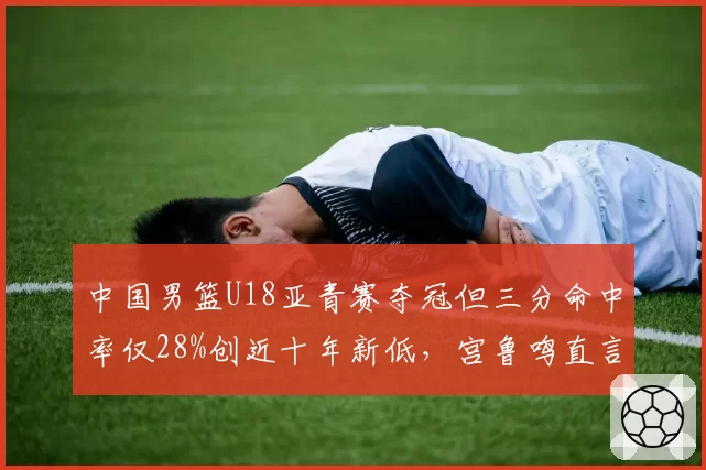 中国男篮U18亚青赛夺冠但三分命中率仅28%创近十年新低,宫鲁鸣直言青训体系正在透支天赋