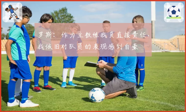 罗斯:作为主教练我负直接责任,我依旧对队员的表现感到自豪
