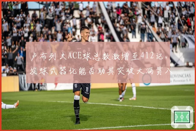 卢布列夫ACE球总数激增至412记,发球武器化能否助其突破大满贯八强