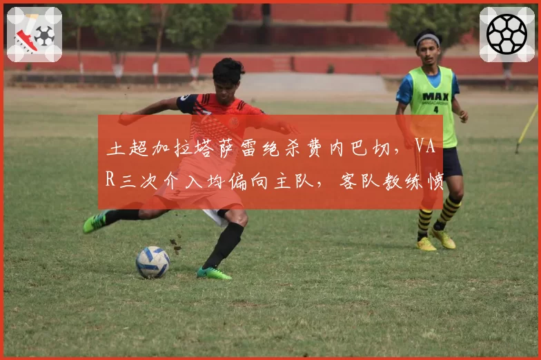 土超加拉塔萨雷绝杀费内巴切,VAR三次介入均偏向主队,客队教练愤怒离职