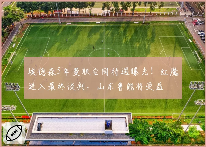 埃德森5年曼联合同待遇曝光!红魔进入最终谈判,山东鲁能将受益