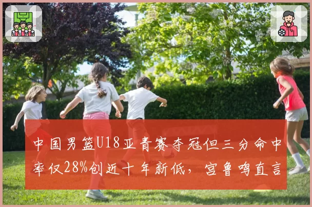 中国男篮U18亚青赛夺冠但三分命中率仅28%创近十年新低，宫鲁鸣直言青训体系正在透支天赋