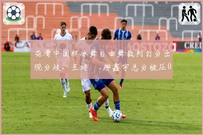 花滑中国杯冰舞自由舞裁判打分出现分歧,王诗玥_柳鑫宇总分被压0.34分赛后发布会哽咽失声