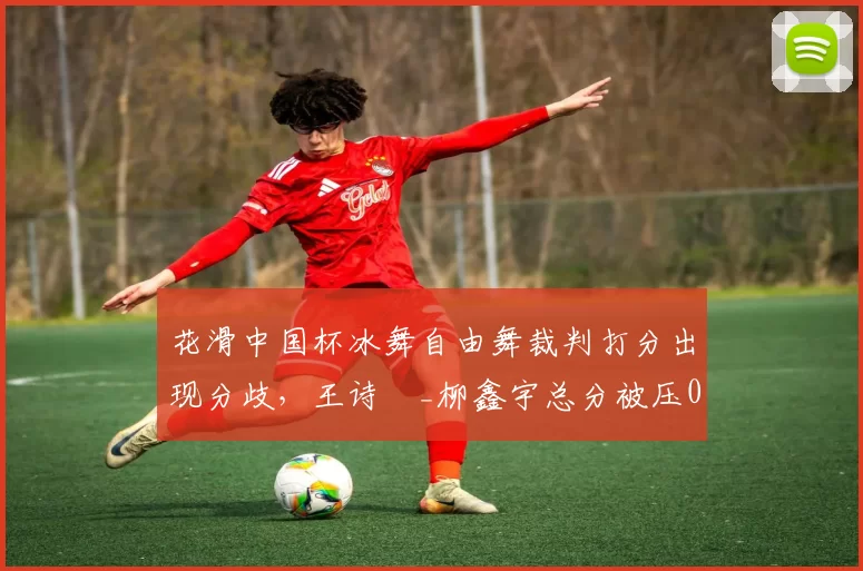 花滑中国杯冰舞自由舞裁判打分出现分歧,王诗玥_柳鑫宇总分被压0.34分赛后发布会哽咽失声