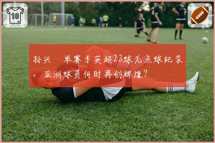 孙兴慜单赛季英超23球无点球纪录,亚洲球员何时再创辉煌?