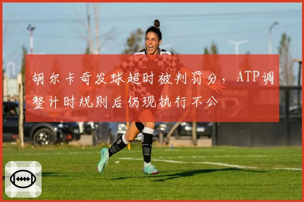 胡尔卡奇发球超时被判罚分,ATP调整计时规则后仍现执行不公