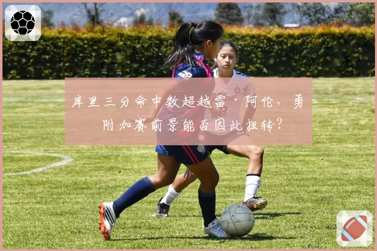 库里三分命中数超越雷·阿伦,勇士附加赛前景能否因此扭转?