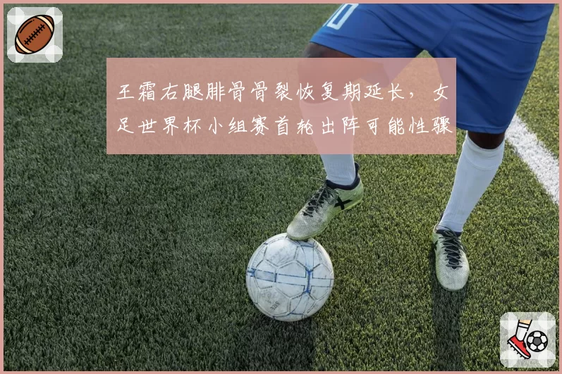 王霜右腿腓骨骨裂恢复期延长，女足世界杯小组赛首轮出阵可能性骤降