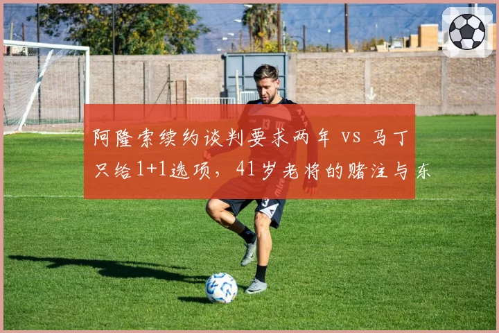 阿隆索续约谈判要求两年 vs 马丁只给1+1选项,41岁老将的赌注与东家的谨慎