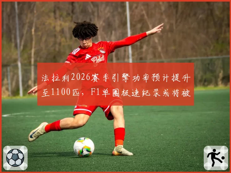 法拉利2026赛季引擎功率预计提升至1100匹，F1单圈极速纪录或将被改写