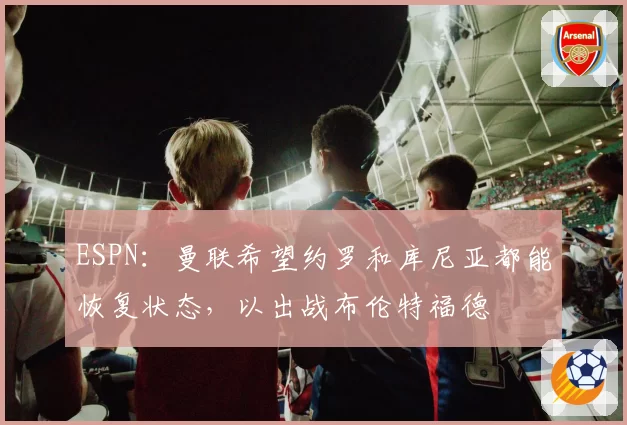 ESPN：曼联希望约罗和库尼亚都能恢复状态，以出战布伦特福德