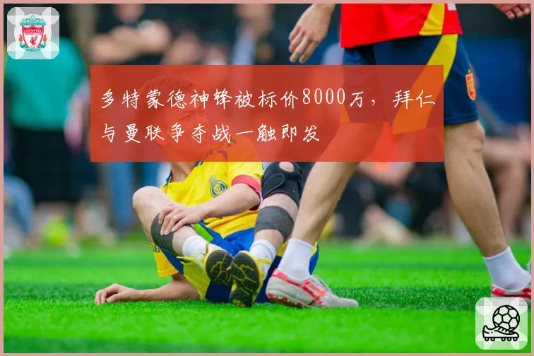 多特蒙德神锋被标价8000万,拜仁与曼联争夺战一触即发