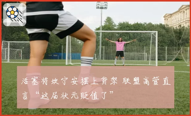 活塞将坎宁安摆上货架 联盟高管直言“这届状元贬值了”