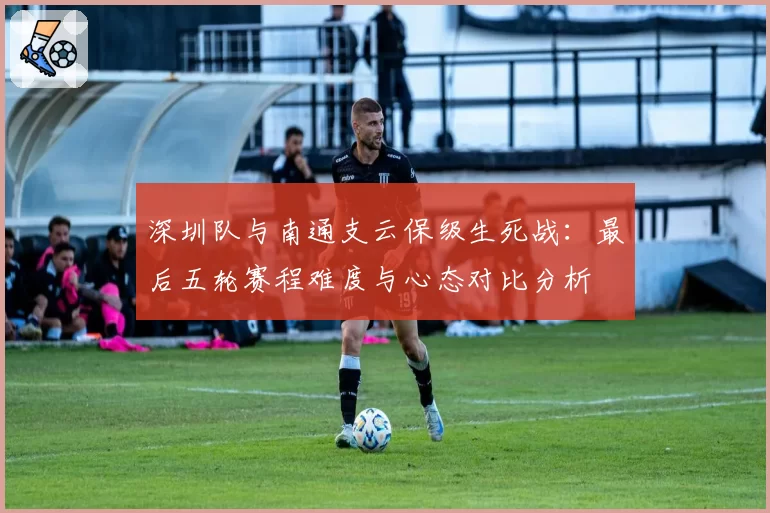 深圳队与南通支云保级生死战:最后五轮赛程难度与心态对比分析