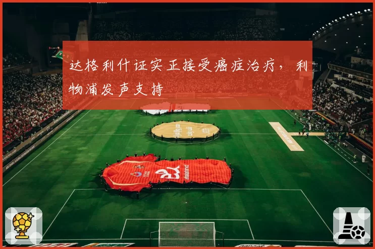 达格利什证实正接受癌症治疗,利物浦发声支持