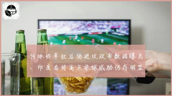 何冰娇辛杜后场进攻效率数据曝光,印度名将高点杀球威胁仍存明显优势